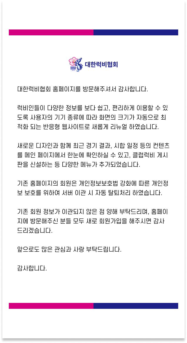 대한럭비협회 홈페이지를 방문해주셔서 감사합니다. 럭비인들이 다양한 정보를 보다 쉽고, 편리하게 이용할 수 있도록 사용자의 기기 종류에 따라 화면의 크기가 자동으로 최적화 되는 반응형 웹사이트로 새롭게 리뉴얼 하였습니다. 새로운 디자인과 함께 최근 경기 결과, 시합 일정 등의 컨텐츠를 메인 페이지에서 한눈에 확인하실 수 있고, 클럽럭비 게시판을 신설하는 등 다양한 메뉴가 추가되었습니다.기존 홈페이지의 회원은 개인정보보호법 강화에 따른 개인정보 보호를 위하여 서버 이관 시 자동 탈퇴처리 하였습니다.기존 회원 정보가 이관되지 않은 점 양해 부탁드리며, 홈페이지에 방문해주신 분들 모두 새로 회원가입을 해주시면 감사드리겠습니다.앞으로도 많은 관심과 사랑 부탁드립니다.감사합니다.